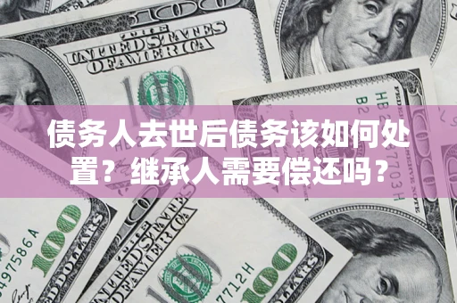 北京债务人去世后债务该如何处置？继承人需要偿还吗？