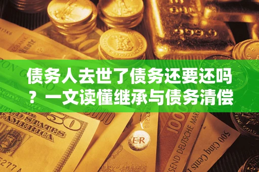 北京债务人去世了债务还要还吗？一文读懂继承与债务清偿